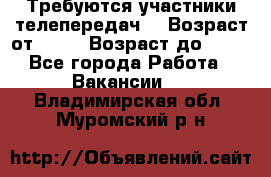 Требуются участники телепередач. › Возраст от ­ 18 › Возраст до ­ 60 - Все города Работа » Вакансии   . Владимирская обл.,Муромский р-н